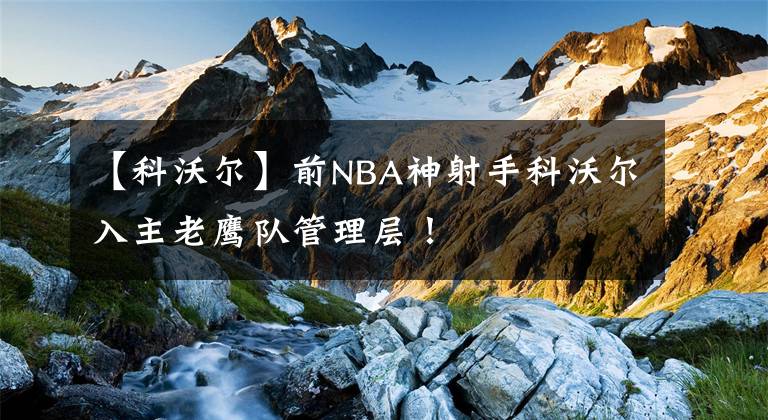 【科沃爾】前NBA神射手科沃爾入主老鷹隊管理層！