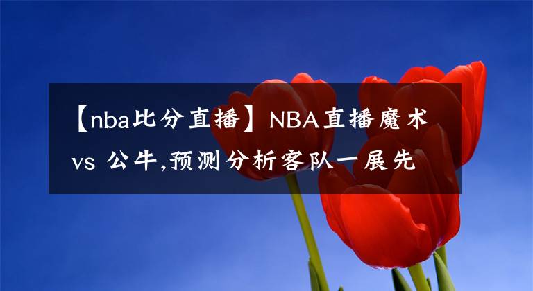 【nba比分直播】NBA直播魔術 vs 公牛,預測分析客隊一展先機超越比分