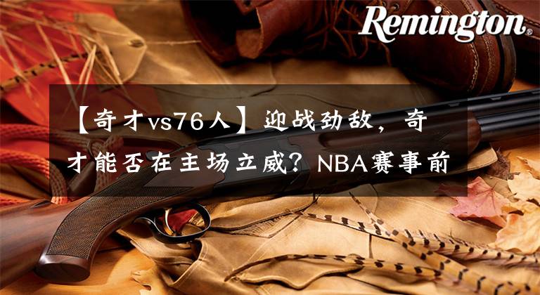 【奇才vs76人】迎戰(zhàn)勁敵，奇才能否在主場立威？NBA賽事前瞻：奇才VS76人