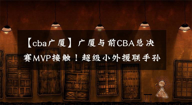 【cba廣廈】廣廈與前CBA總決賽MVP接觸！超級(jí)小外援聯(lián)手孫銘徽沖擊冠軍寶座