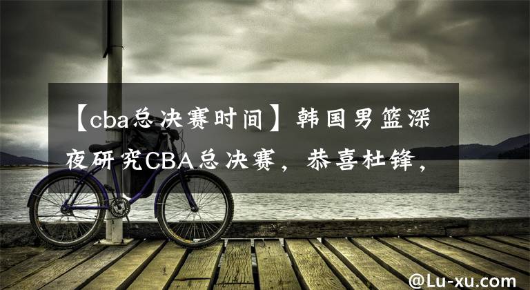 【cba總決賽時(shí)間】韓國(guó)男籃深夜研究CBA總決賽，恭喜杜鋒，中國(guó)男籃有望取開(kāi)門(mén)紅