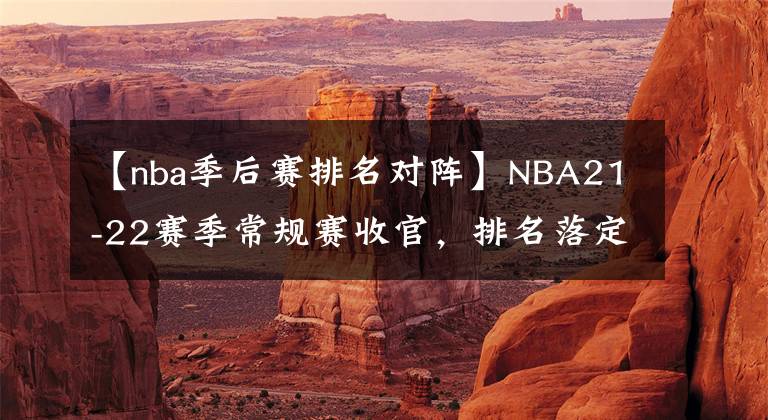 【nba季后賽排名對陣】NBA21-22賽季常規(guī)賽收官，排名落定，季后賽首輪對陣出爐！