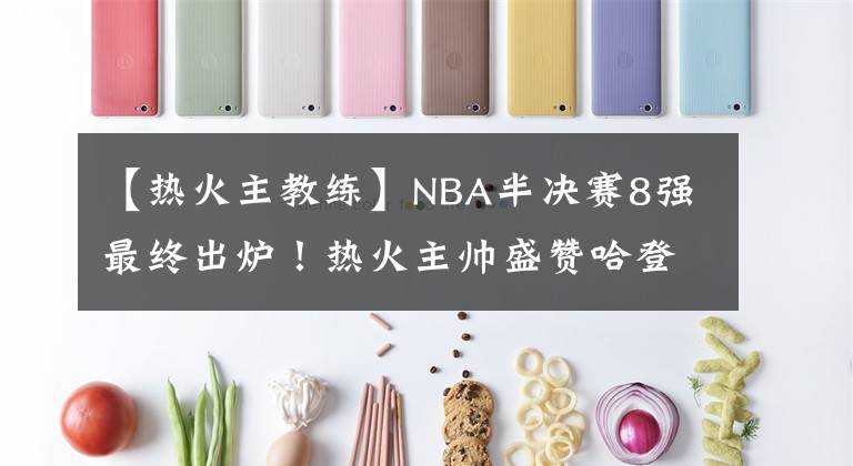 【熱火主教練】NBA半決賽8強(qiáng)最終出爐！熱火主帥盛贊哈登，恩比德遭遇兩大傷病