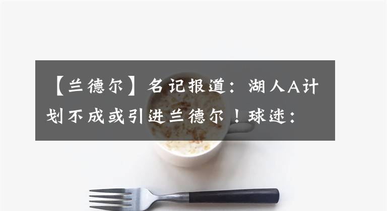 【蘭德爾】名記報(bào)道：湖人A計(jì)劃不成或引進(jìn)蘭德爾！球迷：拿這當(dāng)垃圾桶了？