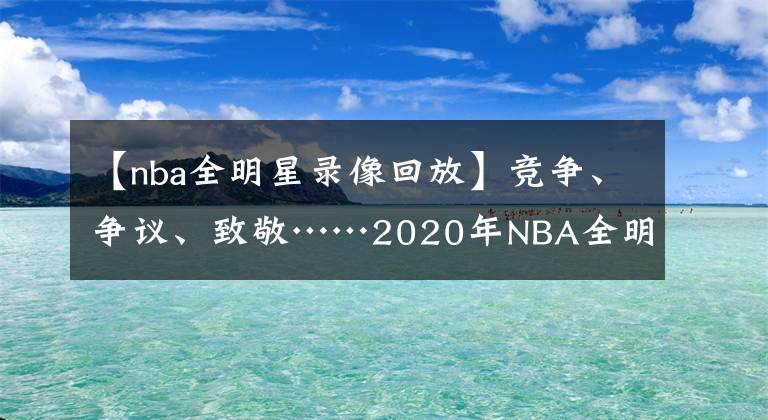 【nba全明星錄像回放】競爭、爭議、致敬……2020年NBA全明星的8個非常時刻