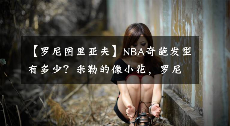 【羅尼圖里亞夫】NBA奇葩發(fā)型有多少？米勒的像小花，羅尼圖里亞夫像屠夫