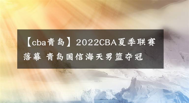 【cba青島】2022CBA夏季聯(lián)賽落幕 青島國信海天男籃奪冠