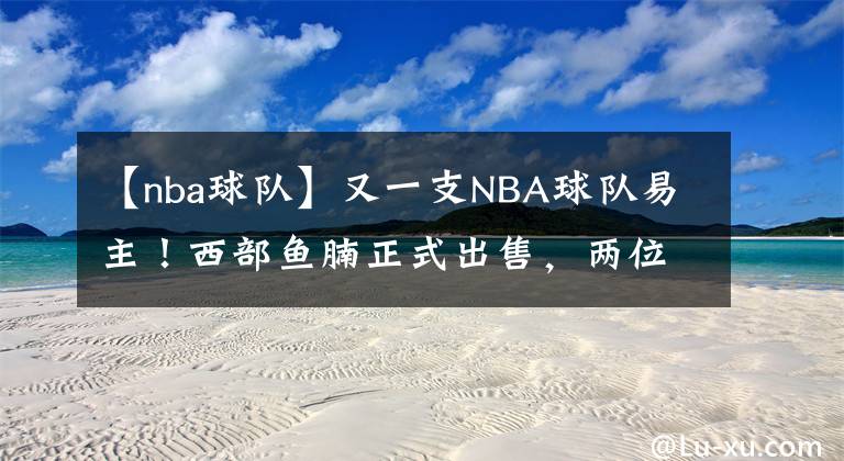 【nba球隊(duì)】又一支NBA球隊(duì)易主！西部魚(yú)腩正式出售，兩位新老板身份不簡(jiǎn)單