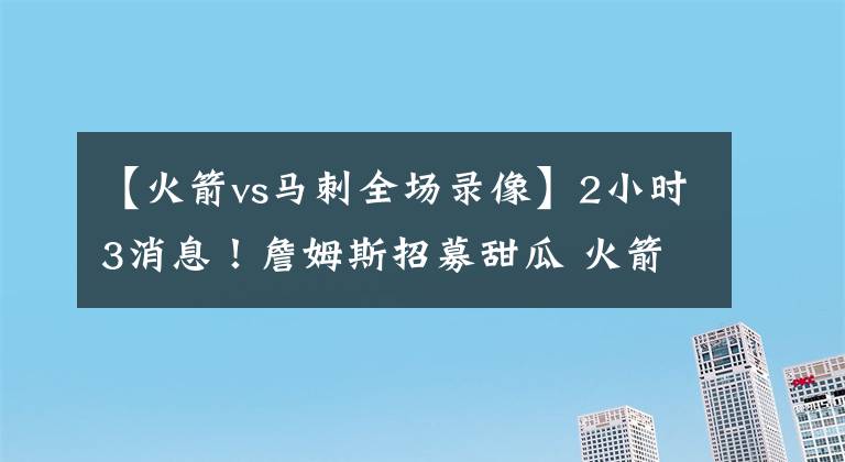 【火箭vs馬刺全場錄像】2小時3消息！詹姆斯招募甜瓜 火箭兩人員變動 湖人馬刺裁判報告