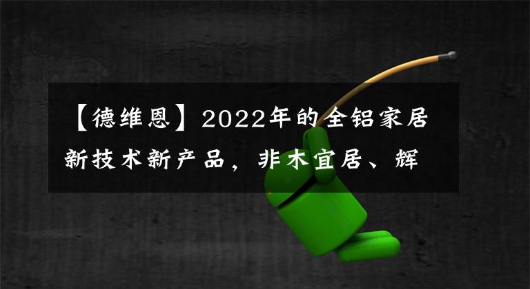 【德維恩】2022年的全鋁家居新技術(shù)新產(chǎn)品，非木宜居、輝亞、德維恩這樣說