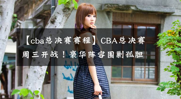 【cba總決賽賽程】CBA總決賽周三開(kāi)戰(zhàn)！豪華陣容圍剿孤膽英雄，遼寧奪冠已無(wú)懸念？