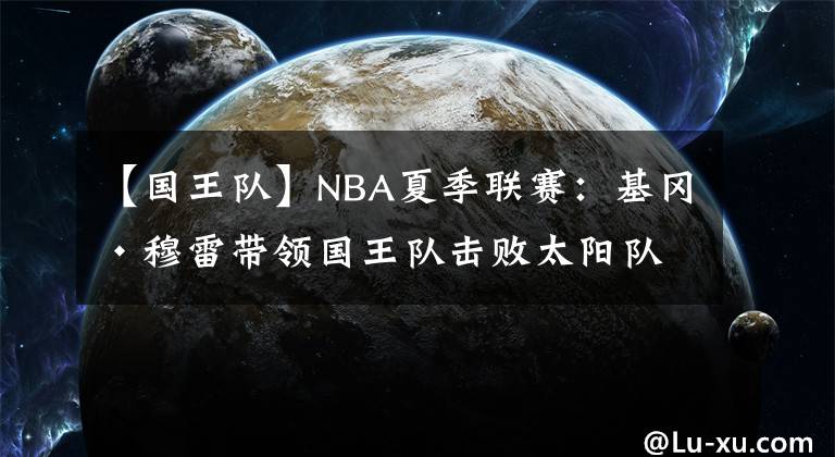 【國王隊(duì)】NBA夏季聯(lián)賽：基岡·穆雷帶領(lǐng)國王隊(duì)擊敗太陽隊(duì)