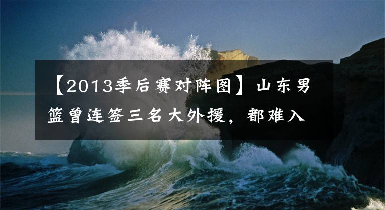 【2013季后賽對陣圖】山東男籃曾連簽三名大外援，都難入主帥法眼，季后賽全華班戰(zhàn)廣東