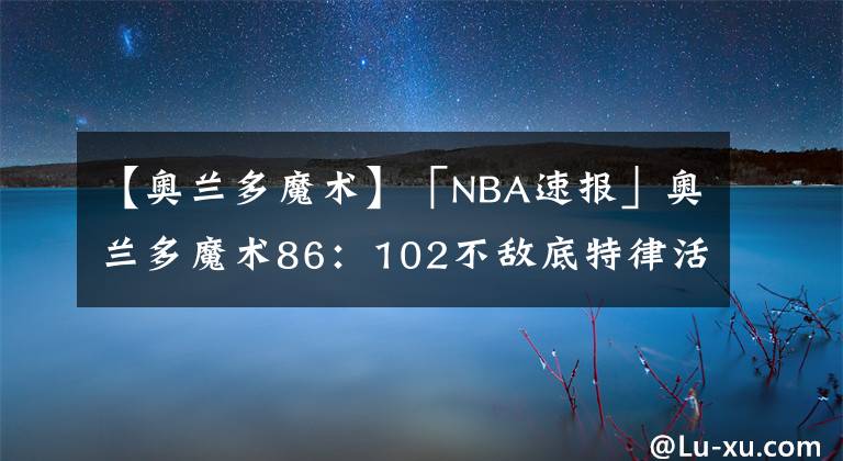 【奧蘭多魔術(shù)】「NBA速報」奧蘭多魔術(shù)86：102不敵底特律活塞