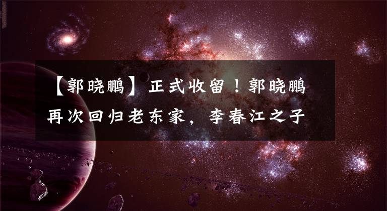 【郭曉鵬】正式收留！郭曉鵬再次回歸老東家，李春江之子或加盟深圳男籃！