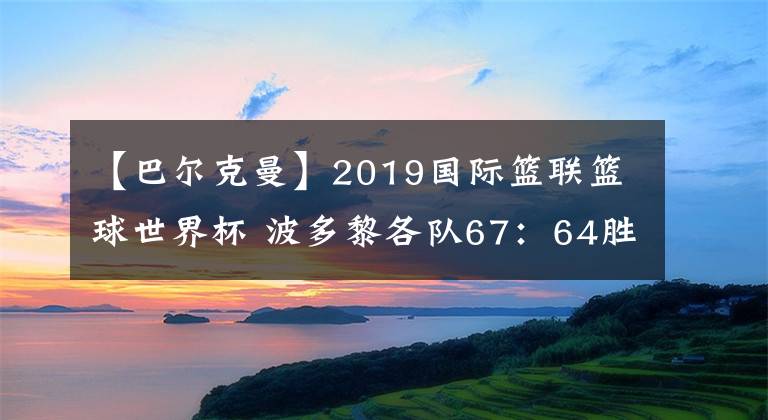 【巴爾克曼】2019國際籃聯(lián)籃球世界杯 波多黎各隊67：64勝突尼斯隊