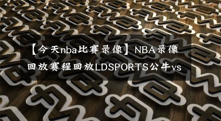 【今天nba比賽錄像】NBA錄像回放賽程回放LDSPORTS公牛vs雄鹿！NBA錄像回放直播錄像