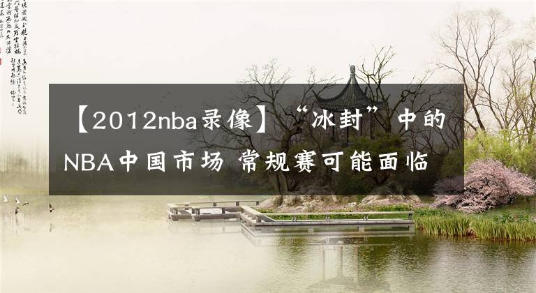 【2012nba錄像】“冰封”中的NBA中國市場 常規(guī)賽可能面臨禁播