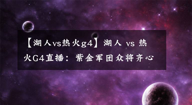 【湖人vs熱火g4】湖人 vs 熱火G4直播：紫金軍團眾將齊心，誓奪賽點戰(zhàn)！