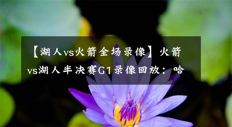 【湖人vs火箭全場(chǎng)錄像】火箭vs湖人半決賽G1錄像回放：哈威雙雄狂轟60分助火箭搶占先機(jī)！