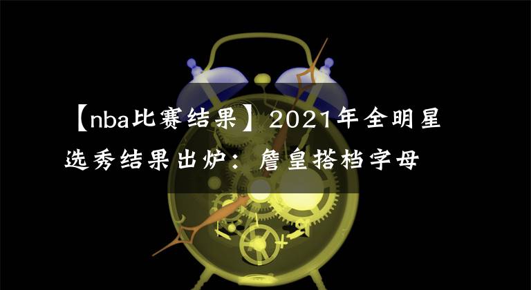 【nba比賽結(jié)果】2021年全明星選秀結(jié)果出爐：詹皇搭檔字母庫(kù)里 籃網(wǎng)三巨頭再聚首