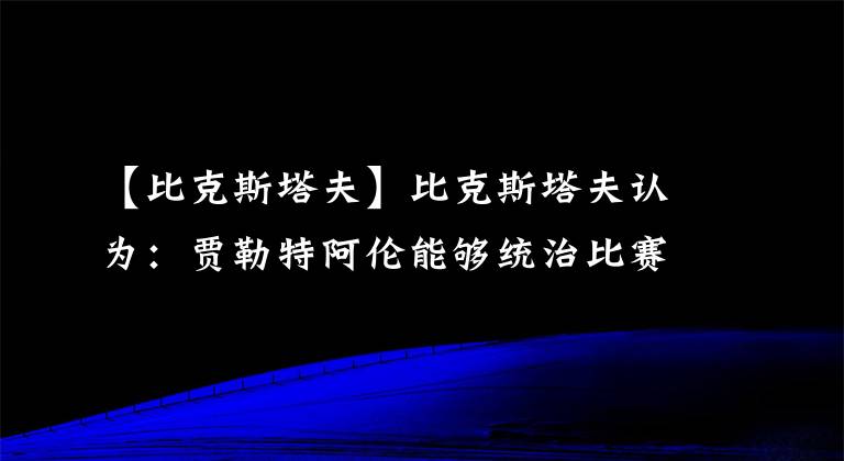 【比克斯塔夫】比克斯塔夫認(rèn)為：賈勒特阿倫能夠統(tǒng)治比賽，他就是定海神針