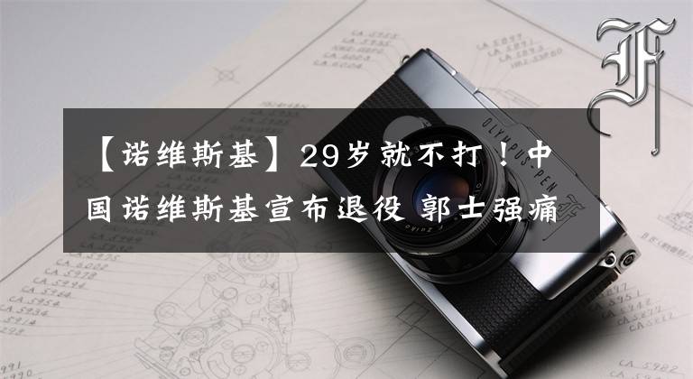 【諾維斯基】29歲就不打！中國諾維斯基宣布退役 郭士強痛失悍將 他油箱還有油