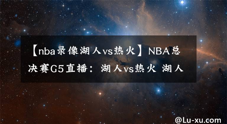 【nba錄像湖人vs熱火】NBA總決賽G5直播：湖人vs熱火 湖人勢(shì)在必得，熱火能否絕地反擊？