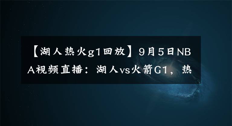 【湖人熱火g1回放】9月5日NBA視頻直播：湖人vs火箭G1，熱火vs雄鹿G3！雄鹿絕地求生