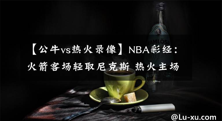 【公牛vs熱火錄像】NBA彩經(jīng)：火箭客場輕取尼克斯 熱火主場盼阻擊雄鹿