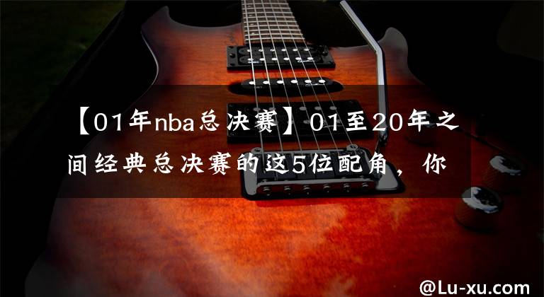 【01年nba總決賽】01至20年之間經(jīng)典總決賽的這5位配角，你還能記得起幾位呢？