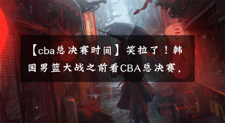 【cba總決賽時間】笑拉了！韓國男籃大戰(zhàn)之前看CBA總決賽，球迷紛紛笑他們傻！