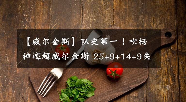 【威爾金斯】隊史第一！吹楊神跡超威爾金斯 25+9+14+9失誤準(zhǔn)四雙太尷尬