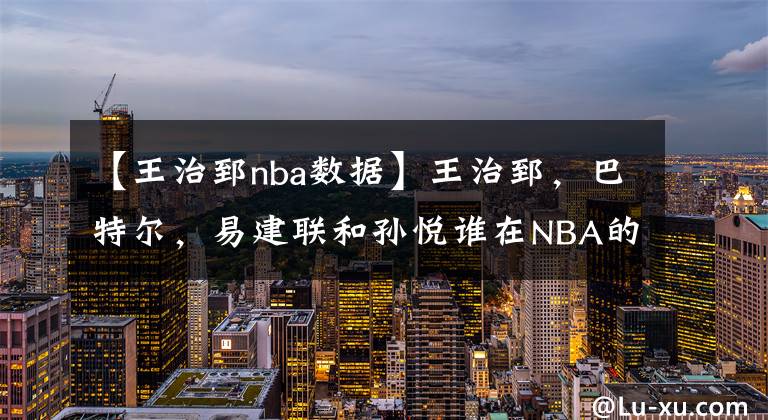 【王治郅nba數(shù)據(jù)】王治郅，巴特爾，易建聯(lián)和孫悅誰(shuí)在NBA的成就更高？