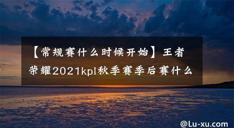 【常規(guī)賽什么時(shí)候開始】王者榮耀2021kpl秋季賽季后賽什么時(shí)候開始？kpl秋季賽季后賽時(shí)間