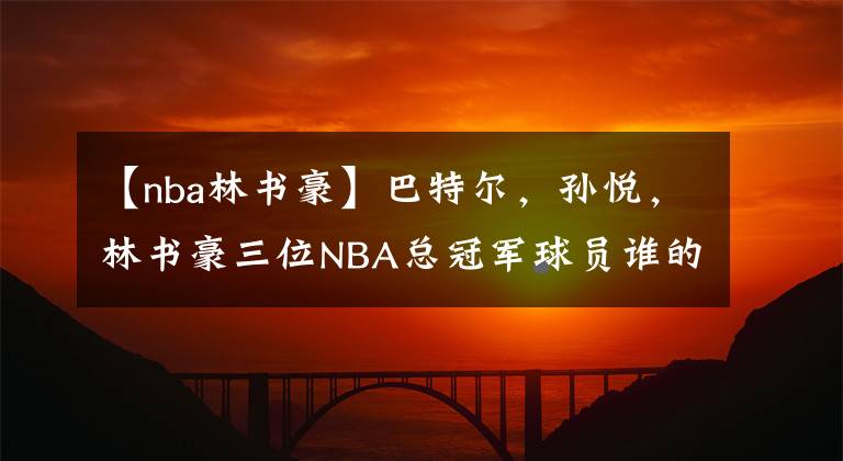 【nba林書豪】巴特爾，孫悅，林書豪三位NBA總冠軍球員誰(shuí)的戒指含金量高？