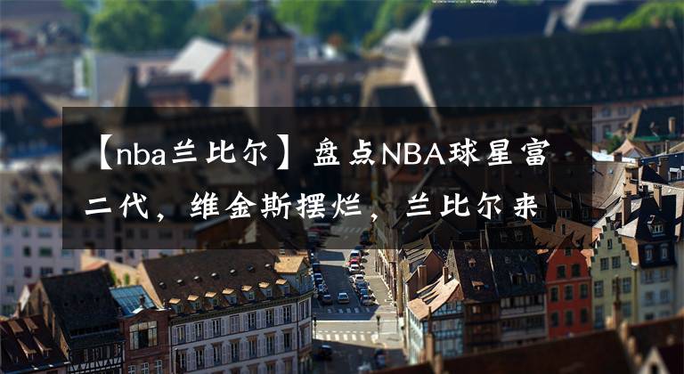 【nba蘭比爾】盤點(diǎn)NBA球星富二代，維金斯擺爛，蘭比爾來(lái)打架