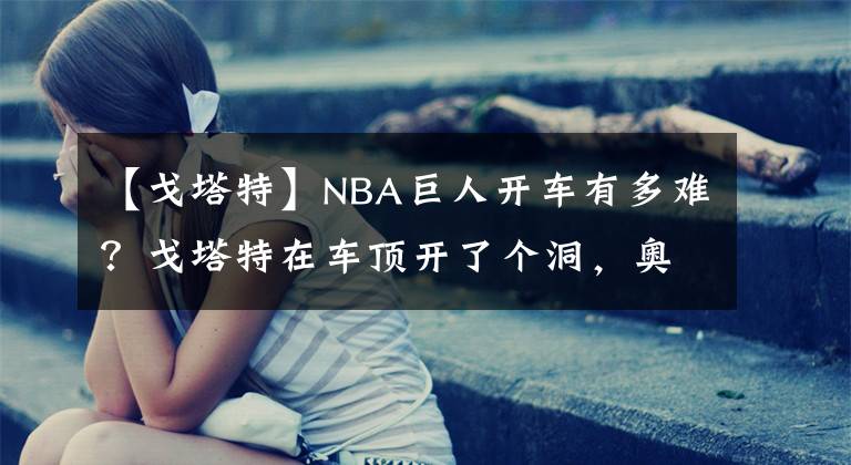 【戈塔特】NBA巨人開車有多難？戈塔特在車頂開了個洞，奧胖差點能把車坐塌