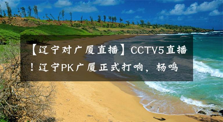 【遼寧對(duì)廣廈直播】CCTV5直播！遼寧PK廣廈正式打響，楊鳴東山再起，開啟奪冠的計(jì)劃