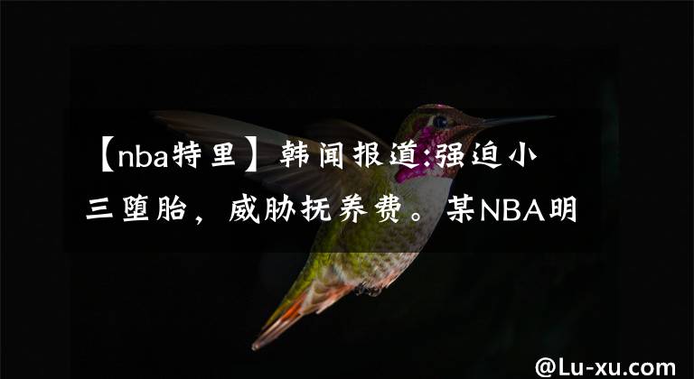 【nba特里】韓聞報道:強(qiáng)迫小三墮胎，威脅撫養(yǎng)費(fèi)。某NBA明星丑惡一面，誰之過錯？