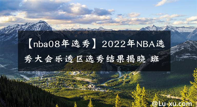 【nba08年選秀】2022年NBA選秀大會(huì)樂(lè)透區(qū)選秀結(jié)果揭曉 班切羅當(dāng)選狀元