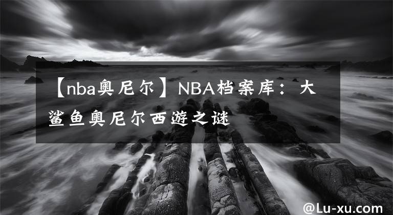 【nba奧尼爾】NBA檔案庫：大鯊魚奧尼爾西游之謎