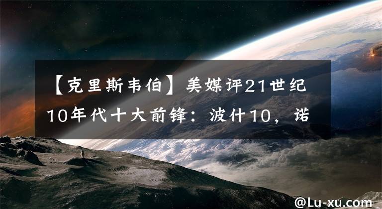 【克里斯韋伯】美媒評21世紀(jì)10年代十大前鋒：波什10，諾維茨基3，榜首實至名歸