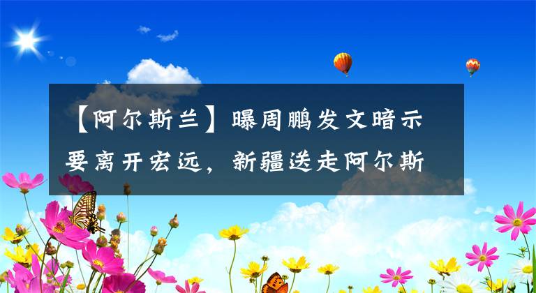 【阿爾斯蘭】曝周鵬發(fā)文暗示要離開宏遠(yuǎn)，新疆送走阿爾斯蘭，許鐘豪不離開廣廈