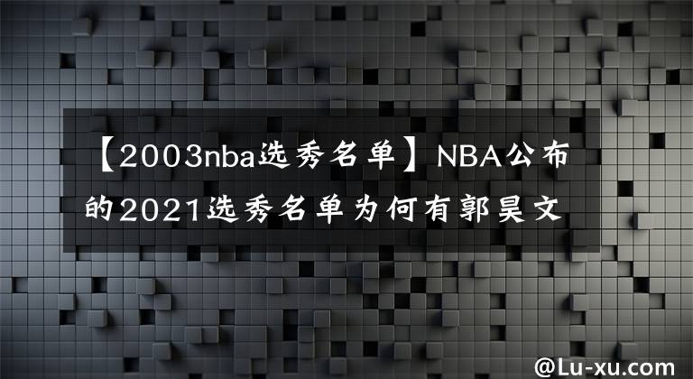 【2003nba選秀名單】NBA公布的2021選秀名單為何有郭昊文沒湯杰？規(guī)則在這里