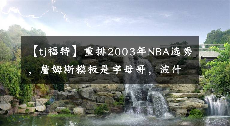 【tj福特】重排2003年NBA選秀，詹姆斯模板是字母哥，波什模板是唐斯