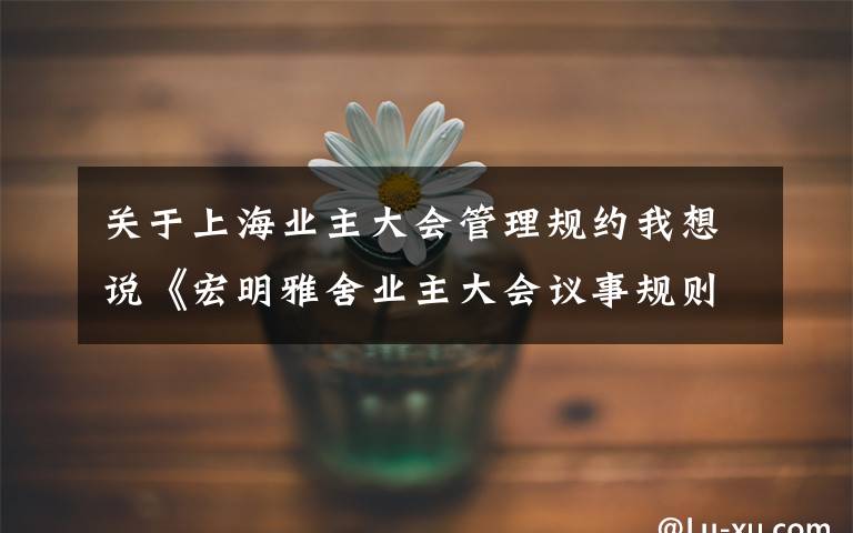 關(guān)于上海業(yè)主大會(huì)管理規(guī)約我想說(shuō)《宏明雅舍業(yè)主大會(huì)議事規(guī)則》&《業(yè)主管理規(guī)約》