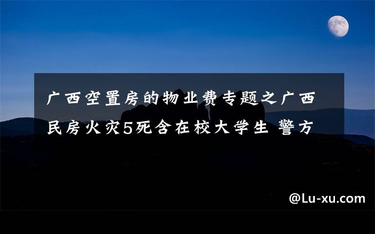 廣西空置房的物業(yè)費專題之廣西民房火災(zāi)5死含在校大學(xué)生 警方控制涉案4人