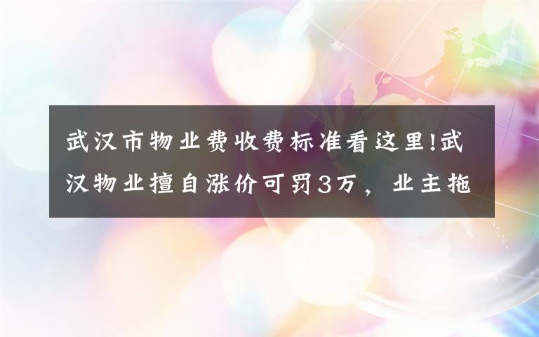 武漢市物業(yè)費(fèi)收費(fèi)標(biāo)準(zhǔn)看這里!武漢物業(yè)擅自漲價可罰3萬，業(yè)主拖物業(yè)費(fèi)或入黑名單……重磅新規(guī)趕緊看?。ǜ轿飿I(yè)“紅黑榜”）