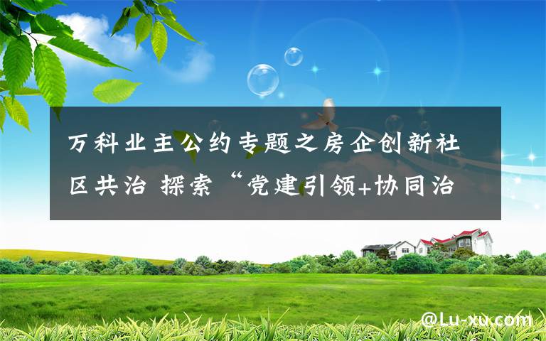 萬(wàn)科業(yè)主公約專題之房企創(chuàng)新社區(qū)共治 探索“黨建引領(lǐng)+協(xié)同治理”模式